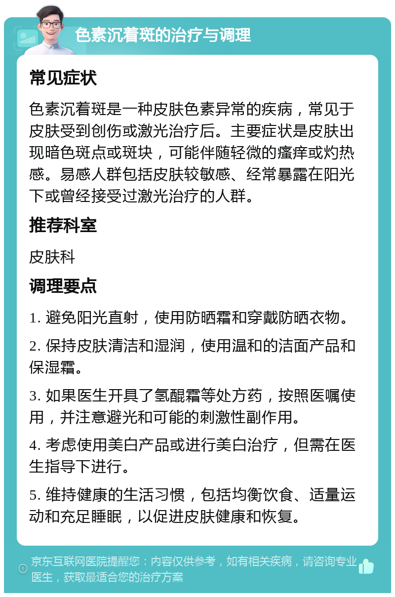 色素沉着斑的治疗与调理 常见症状 色素沉着斑是一种皮肤色素异常的疾病，常见于皮肤受到创伤或激光治疗后。主要症状是皮肤出现暗色斑点或斑块，可能伴随轻微的瘙痒或灼热感。易感人群包括皮肤较敏感、经常暴露在阳光下或曾经接受过激光治疗的人群。 推荐科室 皮肤科 调理要点 1. 避免阳光直射，使用防晒霜和穿戴防晒衣物。 2. 保持皮肤清洁和湿润，使用温和的洁面产品和保湿霜。 3. 如果医生开具了氢醌霜等处方药，按照医嘱使用，并注意避光和可能的刺激性副作用。 4. 考虑使用美白产品或进行美白治疗，但需在医生指导下进行。 5. 维持健康的生活习惯，包括均衡饮食、适量运动和充足睡眠，以促进皮肤健康和恢复。