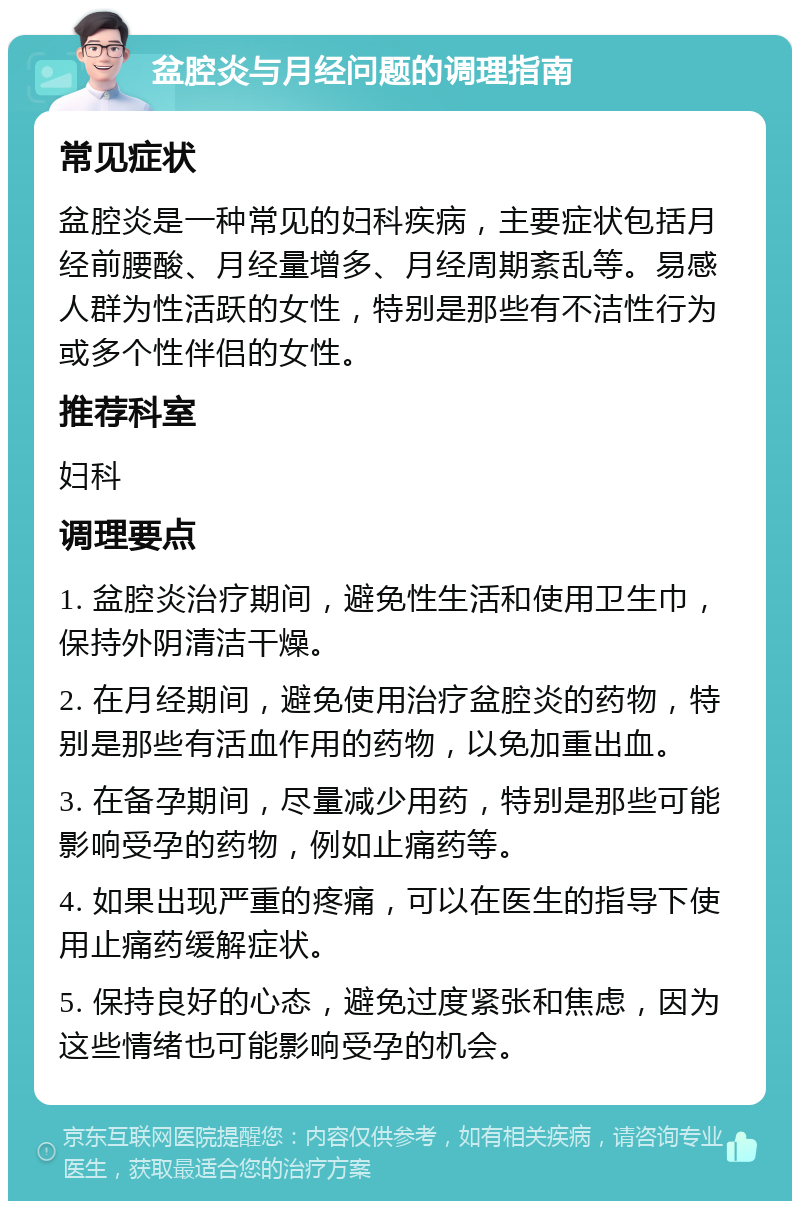 盆腔炎与月经问题的调理指南 常见症状 盆腔炎是一种常见的妇科疾病，主要症状包括月经前腰酸、月经量增多、月经周期紊乱等。易感人群为性活跃的女性，特别是那些有不洁性行为或多个性伴侣的女性。 推荐科室 妇科 调理要点 1. 盆腔炎治疗期间，避免性生活和使用卫生巾，保持外阴清洁干燥。 2. 在月经期间，避免使用治疗盆腔炎的药物，特别是那些有活血作用的药物，以免加重出血。 3. 在备孕期间，尽量减少用药，特别是那些可能影响受孕的药物，例如止痛药等。 4. 如果出现严重的疼痛，可以在医生的指导下使用止痛药缓解症状。 5. 保持良好的心态，避免过度紧张和焦虑，因为这些情绪也可能影响受孕的机会。