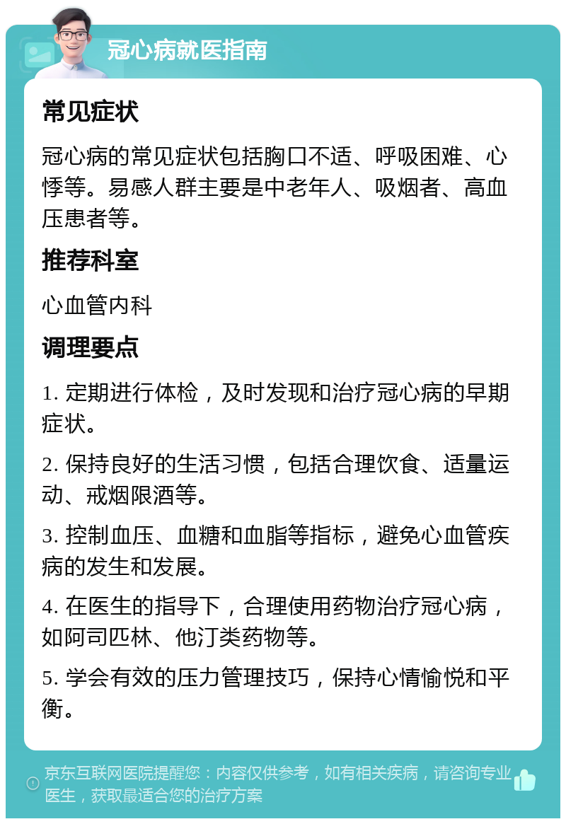 冠心病就医指南 常见症状 冠心病的常见症状包括胸口不适、呼吸困难、心悸等。易感人群主要是中老年人、吸烟者、高血压患者等。 推荐科室 心血管内科 调理要点 1. 定期进行体检，及时发现和治疗冠心病的早期症状。 2. 保持良好的生活习惯，包括合理饮食、适量运动、戒烟限酒等。 3. 控制血压、血糖和血脂等指标，避免心血管疾病的发生和发展。 4. 在医生的指导下，合理使用药物治疗冠心病，如阿司匹林、他汀类药物等。 5. 学会有效的压力管理技巧，保持心情愉悦和平衡。