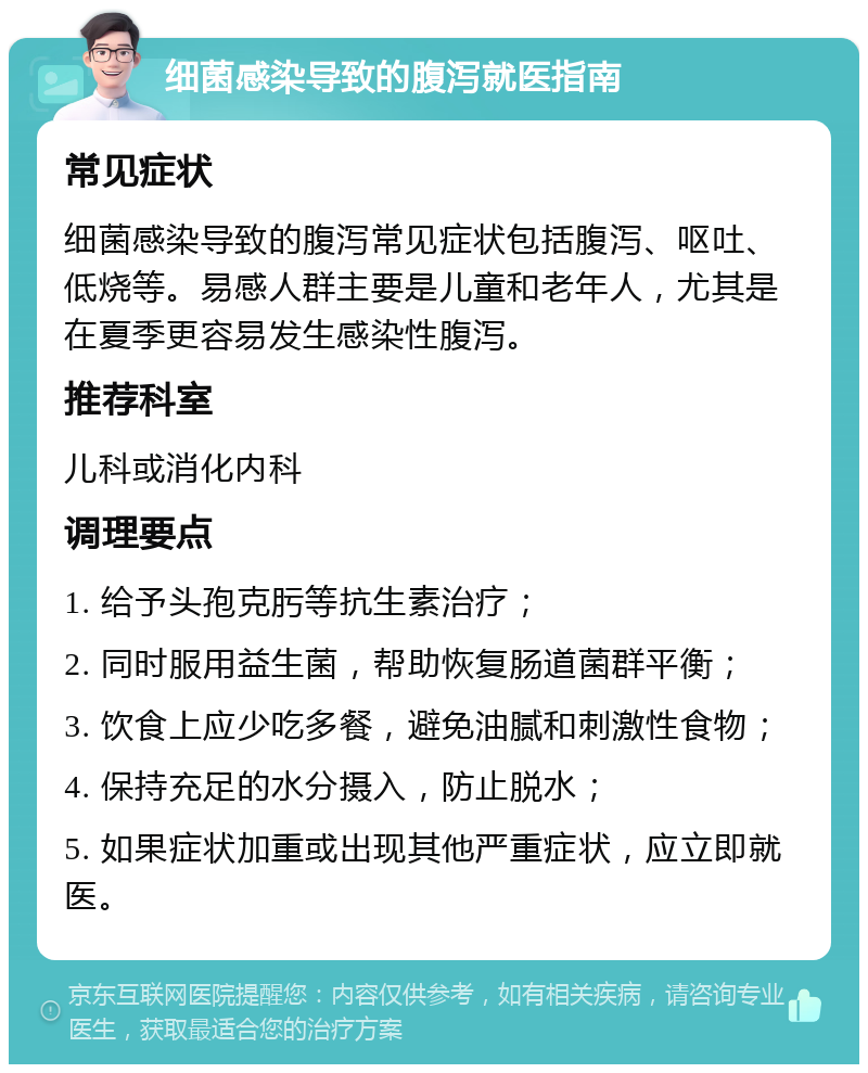 细菌感染导致的腹泻就医指南 常见症状 细菌感染导致的腹泻常见症状包括腹泻、呕吐、低烧等。易感人群主要是儿童和老年人，尤其是在夏季更容易发生感染性腹泻。 推荐科室 儿科或消化内科 调理要点 1. 给予头孢克肟等抗生素治疗； 2. 同时服用益生菌，帮助恢复肠道菌群平衡； 3. 饮食上应少吃多餐，避免油腻和刺激性食物； 4. 保持充足的水分摄入，防止脱水； 5. 如果症状加重或出现其他严重症状，应立即就医。