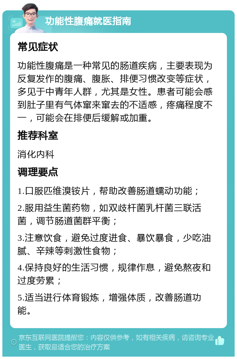 功能性腹痛就医指南 常见症状 功能性腹痛是一种常见的肠道疾病，主要表现为反复发作的腹痛、腹胀、排便习惯改变等症状，多见于中青年人群，尤其是女性。患者可能会感到肚子里有气体窜来窜去的不适感，疼痛程度不一，可能会在排便后缓解或加重。 推荐科室 消化内科 调理要点 1.口服匹维溴铵片，帮助改善肠道蠕动功能； 2.服用益生菌药物，如双歧杆菌乳杆菌三联活菌，调节肠道菌群平衡； 3.注意饮食，避免过度进食、暴饮暴食，少吃油腻、辛辣等刺激性食物； 4.保持良好的生活习惯，规律作息，避免熬夜和过度劳累； 5.适当进行体育锻炼，增强体质，改善肠道功能。