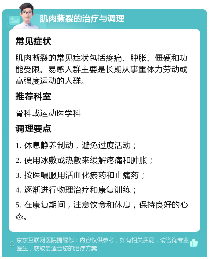 肌肉撕裂的治疗与调理 常见症状 肌肉撕裂的常见症状包括疼痛、肿胀、僵硬和功能受限。易感人群主要是长期从事重体力劳动或高强度运动的人群。 推荐科室 骨科或运动医学科 调理要点 1. 休息静养制动，避免过度活动； 2. 使用冰敷或热敷来缓解疼痛和肿胀； 3. 按医嘱服用活血化瘀药和止痛药； 4. 逐渐进行物理治疗和康复训练； 5. 在康复期间，注意饮食和休息，保持良好的心态。