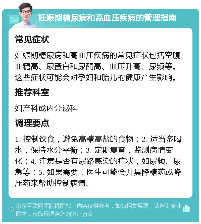 妊娠期糖尿病和高血压疾病的管理指南 常见症状 妊娠期糖尿病和高血压疾病的常见症状包括空腹血糖高、尿蛋白和尿酮高、血压升高、尿频等。这些症状可能会对孕妇和胎儿的健康产生影响。 推荐科室 妇产科或内分泌科 调理要点 1. 控制饮食，避免高糖高盐的食物；2. 适当多喝水，保持水分平衡；3. 定期复查，监测病情变化；4. 注意是否有尿路感染的症状，如尿频、尿急等；5. 如果需要，医生可能会开具降糖药或降压药来帮助控制病情。