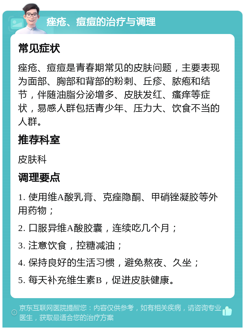 痤疮、痘痘的治疗与调理 常见症状 痤疮、痘痘是青春期常见的皮肤问题，主要表现为面部、胸部和背部的粉刺、丘疹、脓疱和结节，伴随油脂分泌增多、皮肤发红、瘙痒等症状，易感人群包括青少年、压力大、饮食不当的人群。 推荐科室 皮肤科 调理要点 1. 使用维A酸乳膏、克痤隐酮、甲硝锉凝胶等外用药物； 2. 口服异维A酸胶囊，连续吃几个月； 3. 注意饮食，控糖减油； 4. 保持良好的生活习惯，避免熬夜、久坐； 5. 每天补充维生素B，促进皮肤健康。