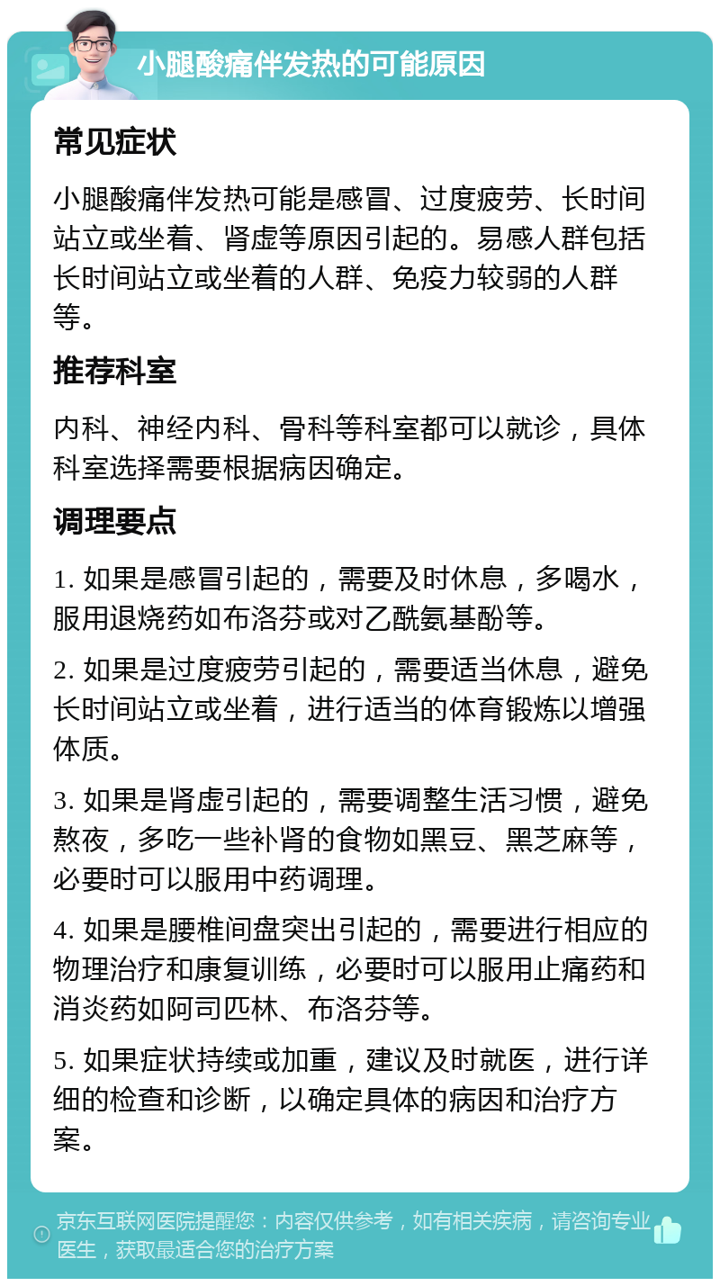 小腿酸痛伴发热的可能原因 常见症状 小腿酸痛伴发热可能是感冒、过度疲劳、长时间站立或坐着、肾虚等原因引起的。易感人群包括长时间站立或坐着的人群、免疫力较弱的人群等。 推荐科室 内科、神经内科、骨科等科室都可以就诊，具体科室选择需要根据病因确定。 调理要点 1. 如果是感冒引起的，需要及时休息，多喝水，服用退烧药如布洛芬或对乙酰氨基酚等。 2. 如果是过度疲劳引起的，需要适当休息，避免长时间站立或坐着，进行适当的体育锻炼以增强体质。 3. 如果是肾虚引起的，需要调整生活习惯，避免熬夜，多吃一些补肾的食物如黑豆、黑芝麻等，必要时可以服用中药调理。 4. 如果是腰椎间盘突出引起的，需要进行相应的物理治疗和康复训练，必要时可以服用止痛药和消炎药如阿司匹林、布洛芬等。 5. 如果症状持续或加重，建议及时就医，进行详细的检查和诊断，以确定具体的病因和治疗方案。