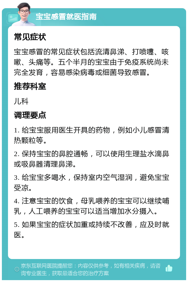 宝宝感冒就医指南 常见症状 宝宝感冒的常见症状包括流清鼻涕、打喷嚏、咳嗽、头痛等。五个半月的宝宝由于免疫系统尚未完全发育，容易感染病毒或细菌导致感冒。 推荐科室 儿科 调理要点 1. 给宝宝服用医生开具的药物，例如小儿感冒清热颗粒等。 2. 保持宝宝的鼻腔通畅，可以使用生理盐水滴鼻或吸鼻器清理鼻涕。 3. 给宝宝多喝水，保持室内空气湿润，避免宝宝受凉。 4. 注意宝宝的饮食，母乳喂养的宝宝可以继续哺乳，人工喂养的宝宝可以适当增加水分摄入。 5. 如果宝宝的症状加重或持续不改善，应及时就医。