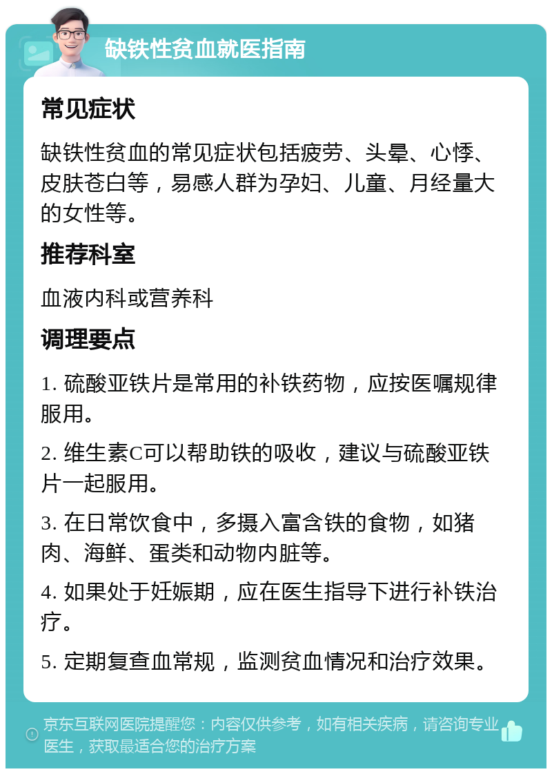 缺铁性贫血就医指南 常见症状 缺铁性贫血的常见症状包括疲劳、头晕、心悸、皮肤苍白等，易感人群为孕妇、儿童、月经量大的女性等。 推荐科室 血液内科或营养科 调理要点 1. 硫酸亚铁片是常用的补铁药物，应按医嘱规律服用。 2. 维生素C可以帮助铁的吸收，建议与硫酸亚铁片一起服用。 3. 在日常饮食中，多摄入富含铁的食物，如猪肉、海鲜、蛋类和动物内脏等。 4. 如果处于妊娠期，应在医生指导下进行补铁治疗。 5. 定期复查血常规，监测贫血情况和治疗效果。