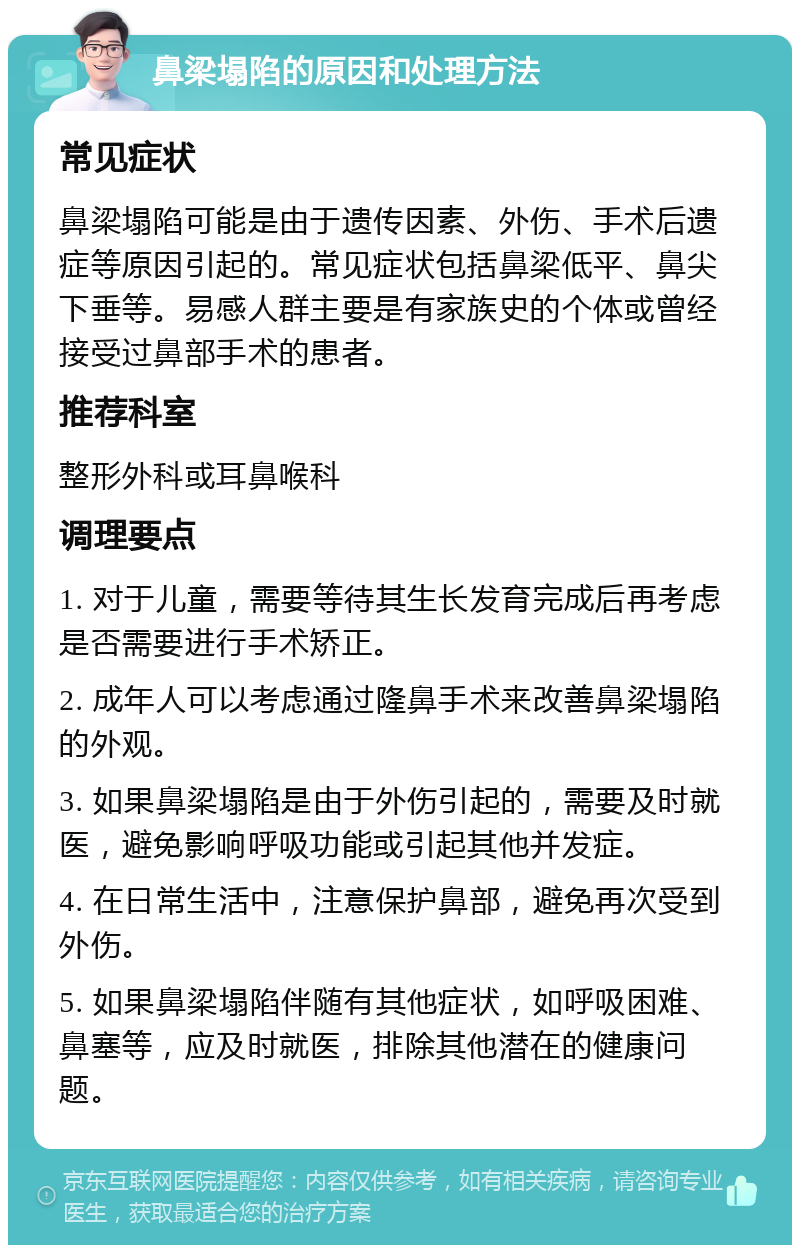 鼻梁塌陷的原因和处理方法 常见症状 鼻梁塌陷可能是由于遗传因素、外伤、手术后遗症等原因引起的。常见症状包括鼻梁低平、鼻尖下垂等。易感人群主要是有家族史的个体或曾经接受过鼻部手术的患者。 推荐科室 整形外科或耳鼻喉科 调理要点 1. 对于儿童，需要等待其生长发育完成后再考虑是否需要进行手术矫正。 2. 成年人可以考虑通过隆鼻手术来改善鼻梁塌陷的外观。 3. 如果鼻梁塌陷是由于外伤引起的，需要及时就医，避免影响呼吸功能或引起其他并发症。 4. 在日常生活中，注意保护鼻部，避免再次受到外伤。 5. 如果鼻梁塌陷伴随有其他症状，如呼吸困难、鼻塞等，应及时就医，排除其他潜在的健康问题。