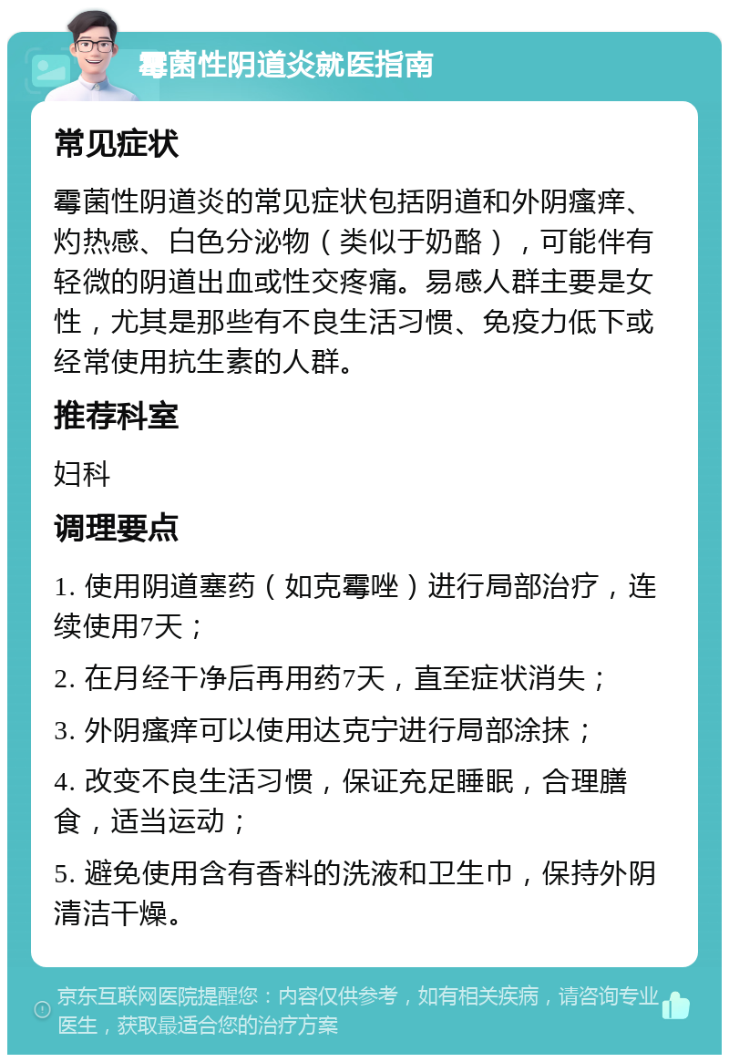 霉菌性阴道炎就医指南 常见症状 霉菌性阴道炎的常见症状包括阴道和外阴瘙痒、灼热感、白色分泌物（类似于奶酪），可能伴有轻微的阴道出血或性交疼痛。易感人群主要是女性，尤其是那些有不良生活习惯、免疫力低下或经常使用抗生素的人群。 推荐科室 妇科 调理要点 1. 使用阴道塞药（如克霉唑）进行局部治疗，连续使用7天； 2. 在月经干净后再用药7天，直至症状消失； 3. 外阴瘙痒可以使用达克宁进行局部涂抹； 4. 改变不良生活习惯，保证充足睡眠，合理膳食，适当运动； 5. 避免使用含有香料的洗液和卫生巾，保持外阴清洁干燥。