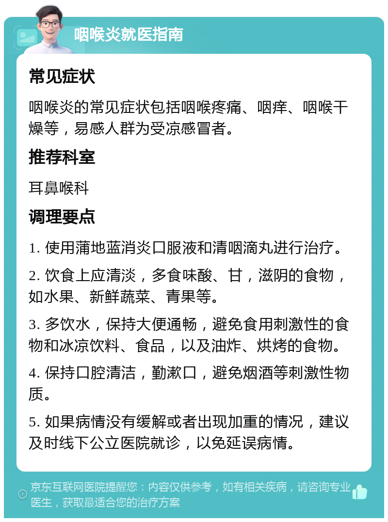 咽喉炎就医指南 常见症状 咽喉炎的常见症状包括咽喉疼痛、咽痒、咽喉干燥等，易感人群为受凉感冒者。 推荐科室 耳鼻喉科 调理要点 1. 使用蒲地蓝消炎口服液和清咽滴丸进行治疗。 2. 饮食上应清淡，多食味酸、甘，滋阴的食物，如水果、新鲜蔬菜、青果等。 3. 多饮水，保持大便通畅，避免食用刺激性的食物和冰凉饮料、食品，以及油炸、烘烤的食物。 4. 保持口腔清洁，勤漱口，避免烟酒等刺激性物质。 5. 如果病情没有缓解或者出现加重的情况，建议及时线下公立医院就诊，以免延误病情。