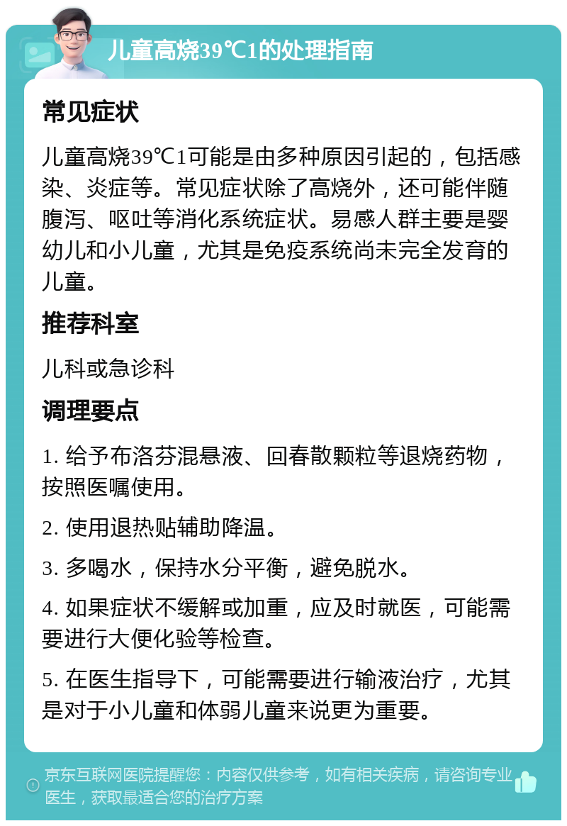 儿童高烧39℃1的处理指南 常见症状 儿童高烧39℃1可能是由多种原因引起的，包括感染、炎症等。常见症状除了高烧外，还可能伴随腹泻、呕吐等消化系统症状。易感人群主要是婴幼儿和小儿童，尤其是免疫系统尚未完全发育的儿童。 推荐科室 儿科或急诊科 调理要点 1. 给予布洛芬混悬液、回春散颗粒等退烧药物，按照医嘱使用。 2. 使用退热贴辅助降温。 3. 多喝水，保持水分平衡，避免脱水。 4. 如果症状不缓解或加重，应及时就医，可能需要进行大便化验等检查。 5. 在医生指导下，可能需要进行输液治疗，尤其是对于小儿童和体弱儿童来说更为重要。