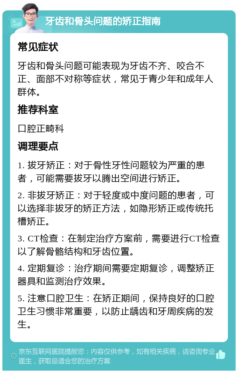 牙齿和骨头问题的矫正指南 常见症状 牙齿和骨头问题可能表现为牙齿不齐、咬合不正、面部不对称等症状，常见于青少年和成年人群体。 推荐科室 口腔正畸科 调理要点 1. 拔牙矫正：对于骨性牙性问题较为严重的患者，可能需要拔牙以腾出空间进行矫正。 2. 非拔牙矫正：对于轻度或中度问题的患者，可以选择非拔牙的矫正方法，如隐形矫正或传统托槽矫正。 3. CT检查：在制定治疗方案前，需要进行CT检查以了解骨骼结构和牙齿位置。 4. 定期复诊：治疗期间需要定期复诊，调整矫正器具和监测治疗效果。 5. 注意口腔卫生：在矫正期间，保持良好的口腔卫生习惯非常重要，以防止龋齿和牙周疾病的发生。