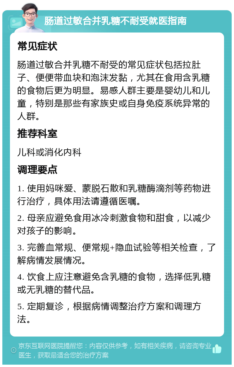 肠道过敏合并乳糖不耐受就医指南 常见症状 肠道过敏合并乳糖不耐受的常见症状包括拉肚子、便便带血块和泡沫发黏，尤其在食用含乳糖的食物后更为明显。易感人群主要是婴幼儿和儿童，特别是那些有家族史或自身免疫系统异常的人群。 推荐科室 儿科或消化内科 调理要点 1. 使用妈咪爱、蒙脱石散和乳糖酶滴剂等药物进行治疗，具体用法请遵循医嘱。 2. 母亲应避免食用冰冷刺激食物和甜食，以减少对孩子的影响。 3. 完善血常规、便常规+隐血试验等相关检查，了解病情发展情况。 4. 饮食上应注意避免含乳糖的食物，选择低乳糖或无乳糖的替代品。 5. 定期复诊，根据病情调整治疗方案和调理方法。