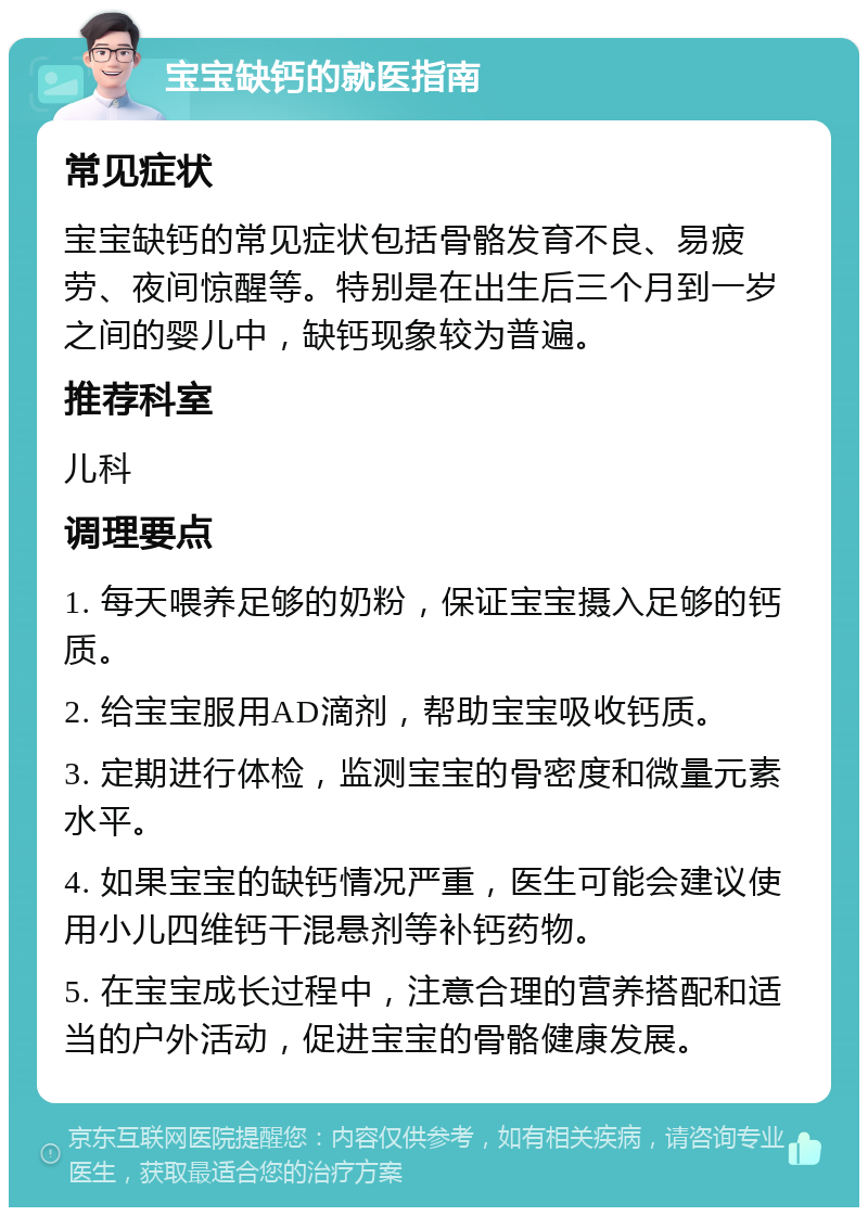 宝宝缺钙的就医指南 常见症状 宝宝缺钙的常见症状包括骨骼发育不良、易疲劳、夜间惊醒等。特别是在出生后三个月到一岁之间的婴儿中，缺钙现象较为普遍。 推荐科室 儿科 调理要点 1. 每天喂养足够的奶粉，保证宝宝摄入足够的钙质。 2. 给宝宝服用AD滴剂，帮助宝宝吸收钙质。 3. 定期进行体检，监测宝宝的骨密度和微量元素水平。 4. 如果宝宝的缺钙情况严重，医生可能会建议使用小儿四维钙干混悬剂等补钙药物。 5. 在宝宝成长过程中，注意合理的营养搭配和适当的户外活动，促进宝宝的骨骼健康发展。