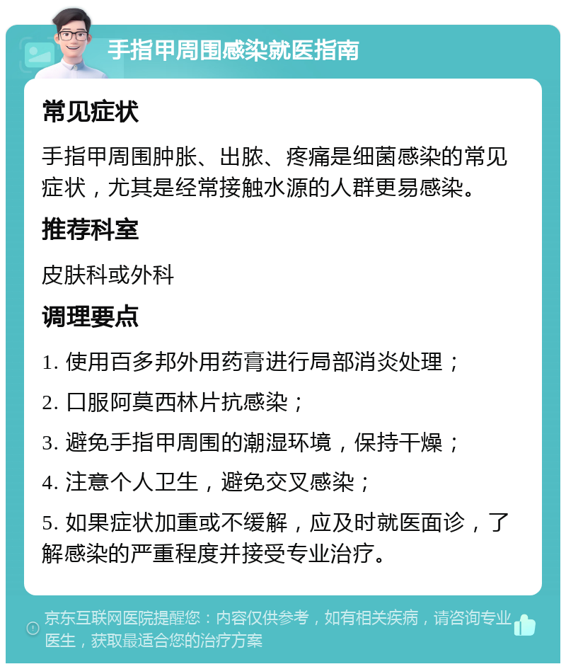 手指甲周围感染就医指南 常见症状 手指甲周围肿胀、出脓、疼痛是细菌感染的常见症状，尤其是经常接触水源的人群更易感染。 推荐科室 皮肤科或外科 调理要点 1. 使用百多邦外用药膏进行局部消炎处理； 2. 口服阿莫西林片抗感染； 3. 避免手指甲周围的潮湿环境，保持干燥； 4. 注意个人卫生，避免交叉感染； 5. 如果症状加重或不缓解，应及时就医面诊，了解感染的严重程度并接受专业治疗。