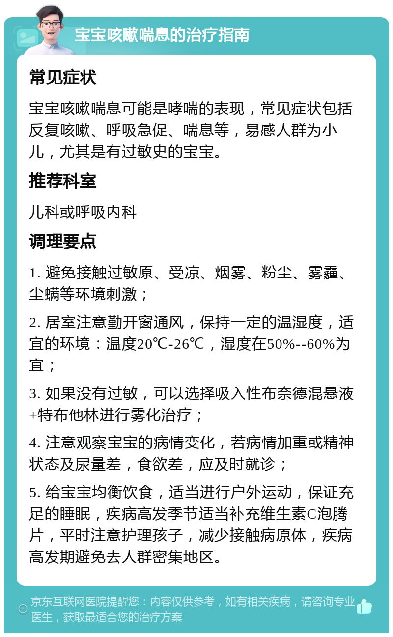 宝宝咳嗽喘息的治疗指南 常见症状 宝宝咳嗽喘息可能是哮喘的表现，常见症状包括反复咳嗽、呼吸急促、喘息等，易感人群为小儿，尤其是有过敏史的宝宝。 推荐科室 儿科或呼吸内科 调理要点 1. 避免接触过敏原、受凉、烟雾、粉尘、雾霾、尘螨等环境刺激； 2. 居室注意勤开窗通风，保持一定的温湿度，适宜的环境：温度20℃-26℃，湿度在50%--60%为宜； 3. 如果没有过敏，可以选择吸入性布奈德混悬液+特布他林进行雾化治疗； 4. 注意观察宝宝的病情变化，若病情加重或精神状态及尿量差，食欲差，应及时就诊； 5. 给宝宝均衡饮食，适当进行户外运动，保证充足的睡眠，疾病高发季节适当补充维生素C泡腾片，平时注意护理孩子，减少接触病原体，疾病高发期避免去人群密集地区。