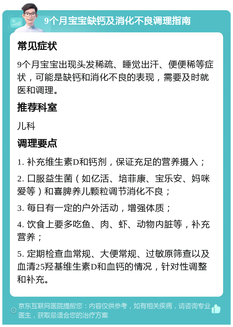 9个月宝宝缺钙及消化不良调理指南 常见症状 9个月宝宝出现头发稀疏、睡觉出汗、便便稀等症状，可能是缺钙和消化不良的表现，需要及时就医和调理。 推荐科室 儿科 调理要点 1. 补充维生素D和钙剂，保证充足的营养摄入； 2. 口服益生菌（如亿活、培菲康、宝乐安、妈咪爱等）和喜脾养儿颗粒调节消化不良； 3. 每日有一定的户外活动，增强体质； 4. 饮食上要多吃鱼、肉、虾、动物内脏等，补充营养； 5. 定期检查血常规、大便常规、过敏原筛查以及血清25羟基维生素D和血钙的情况，针对性调整和补充。