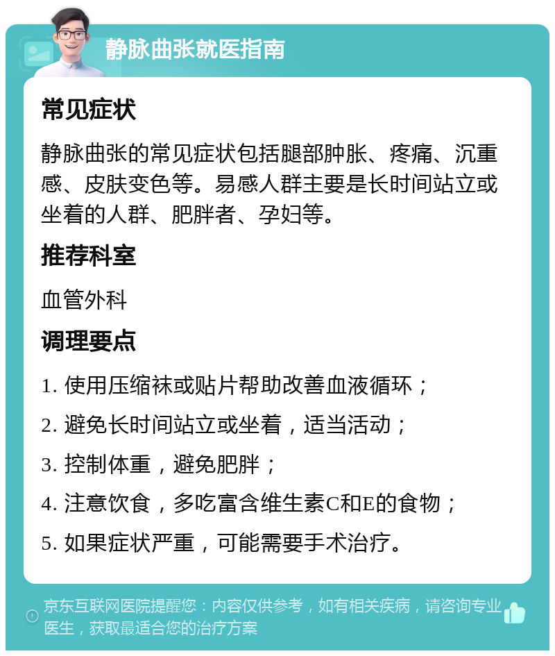 静脉曲张就医指南 常见症状 静脉曲张的常见症状包括腿部肿胀、疼痛、沉重感、皮肤变色等。易感人群主要是长时间站立或坐着的人群、肥胖者、孕妇等。 推荐科室 血管外科 调理要点 1. 使用压缩袜或贴片帮助改善血液循环； 2. 避免长时间站立或坐着，适当活动； 3. 控制体重，避免肥胖； 4. 注意饮食，多吃富含维生素C和E的食物； 5. 如果症状严重，可能需要手术治疗。