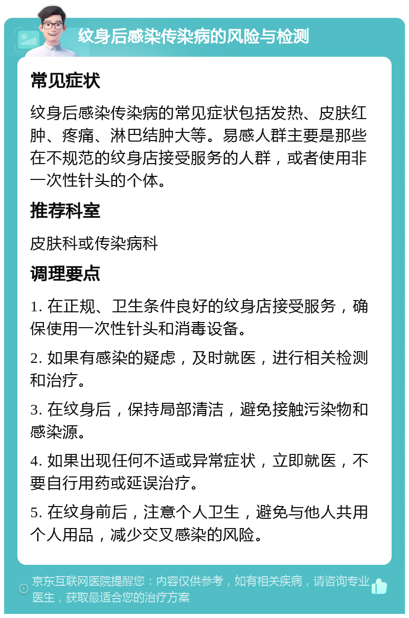 纹身后感染传染病的风险与检测 常见症状 纹身后感染传染病的常见症状包括发热、皮肤红肿、疼痛、淋巴结肿大等。易感人群主要是那些在不规范的纹身店接受服务的人群，或者使用非一次性针头的个体。 推荐科室 皮肤科或传染病科 调理要点 1. 在正规、卫生条件良好的纹身店接受服务，确保使用一次性针头和消毒设备。 2. 如果有感染的疑虑，及时就医，进行相关检测和治疗。 3. 在纹身后，保持局部清洁，避免接触污染物和感染源。 4. 如果出现任何不适或异常症状，立即就医，不要自行用药或延误治疗。 5. 在纹身前后，注意个人卫生，避免与他人共用个人用品，减少交叉感染的风险。