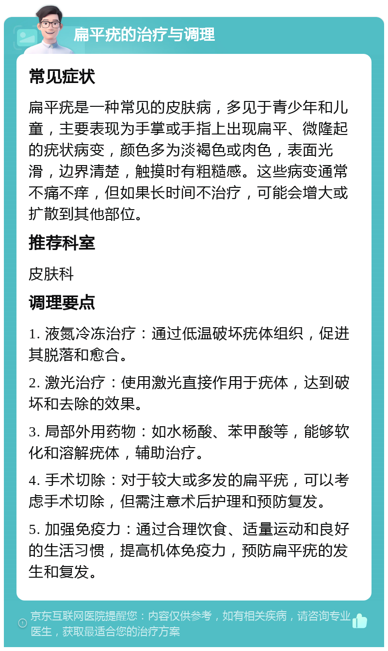 扁平疣的治疗与调理 常见症状 扁平疣是一种常见的皮肤病，多见于青少年和儿童，主要表现为手掌或手指上出现扁平、微隆起的疣状病变，颜色多为淡褐色或肉色，表面光滑，边界清楚，触摸时有粗糙感。这些病变通常不痛不痒，但如果长时间不治疗，可能会增大或扩散到其他部位。 推荐科室 皮肤科 调理要点 1. 液氮冷冻治疗：通过低温破坏疣体组织，促进其脱落和愈合。 2. 激光治疗：使用激光直接作用于疣体，达到破坏和去除的效果。 3. 局部外用药物：如水杨酸、苯甲酸等，能够软化和溶解疣体，辅助治疗。 4. 手术切除：对于较大或多发的扁平疣，可以考虑手术切除，但需注意术后护理和预防复发。 5. 加强免疫力：通过合理饮食、适量运动和良好的生活习惯，提高机体免疫力，预防扁平疣的发生和复发。