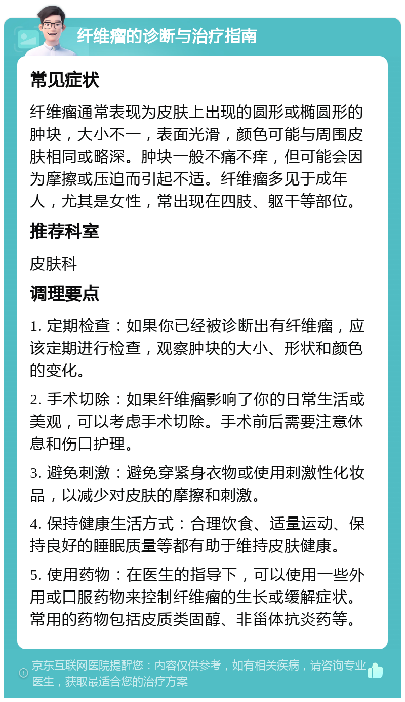 纤维瘤的诊断与治疗指南 常见症状 纤维瘤通常表现为皮肤上出现的圆形或椭圆形的肿块，大小不一，表面光滑，颜色可能与周围皮肤相同或略深。肿块一般不痛不痒，但可能会因为摩擦或压迫而引起不适。纤维瘤多见于成年人，尤其是女性，常出现在四肢、躯干等部位。 推荐科室 皮肤科 调理要点 1. 定期检查：如果你已经被诊断出有纤维瘤，应该定期进行检查，观察肿块的大小、形状和颜色的变化。 2. 手术切除：如果纤维瘤影响了你的日常生活或美观，可以考虑手术切除。手术前后需要注意休息和伤口护理。 3. 避免刺激：避免穿紧身衣物或使用刺激性化妆品，以减少对皮肤的摩擦和刺激。 4. 保持健康生活方式：合理饮食、适量运动、保持良好的睡眠质量等都有助于维持皮肤健康。 5. 使用药物：在医生的指导下，可以使用一些外用或口服药物来控制纤维瘤的生长或缓解症状。常用的药物包括皮质类固醇、非甾体抗炎药等。