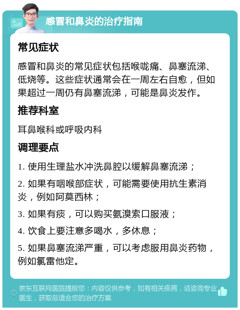 感冒和鼻炎的治疗指南 常见症状 感冒和鼻炎的常见症状包括喉咙痛、鼻塞流涕、低烧等。这些症状通常会在一周左右自愈，但如果超过一周仍有鼻塞流涕，可能是鼻炎发作。 推荐科室 耳鼻喉科或呼吸内科 调理要点 1. 使用生理盐水冲洗鼻腔以缓解鼻塞流涕； 2. 如果有咽喉部症状，可能需要使用抗生素消炎，例如阿莫西林； 3. 如果有痰，可以购买氨溴索口服液； 4. 饮食上要注意多喝水，多休息； 5. 如果鼻塞流涕严重，可以考虑服用鼻炎药物，例如氯雷他定。