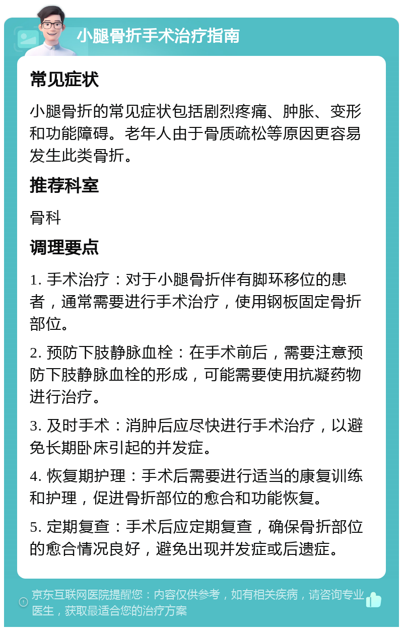 小腿骨折手术治疗指南 常见症状 小腿骨折的常见症状包括剧烈疼痛、肿胀、变形和功能障碍。老年人由于骨质疏松等原因更容易发生此类骨折。 推荐科室 骨科 调理要点 1. 手术治疗：对于小腿骨折伴有脚环移位的患者，通常需要进行手术治疗，使用钢板固定骨折部位。 2. 预防下肢静脉血栓：在手术前后，需要注意预防下肢静脉血栓的形成，可能需要使用抗凝药物进行治疗。 3. 及时手术：消肿后应尽快进行手术治疗，以避免长期卧床引起的并发症。 4. 恢复期护理：手术后需要进行适当的康复训练和护理，促进骨折部位的愈合和功能恢复。 5. 定期复查：手术后应定期复查，确保骨折部位的愈合情况良好，避免出现并发症或后遗症。