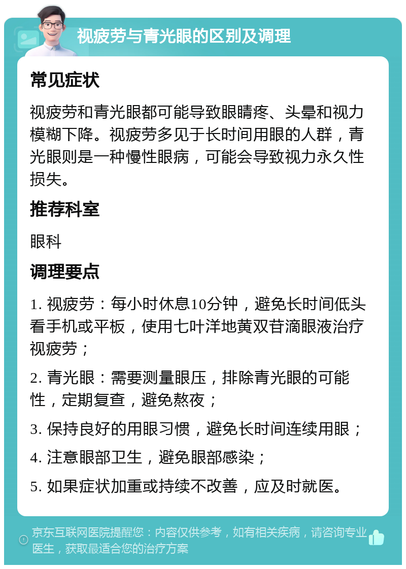 视疲劳与青光眼的区别及调理 常见症状 视疲劳和青光眼都可能导致眼睛疼、头晕和视力模糊下降。视疲劳多见于长时间用眼的人群，青光眼则是一种慢性眼病，可能会导致视力永久性损失。 推荐科室 眼科 调理要点 1. 视疲劳：每小时休息10分钟，避免长时间低头看手机或平板，使用七叶洋地黄双苷滴眼液治疗视疲劳； 2. 青光眼：需要测量眼压，排除青光眼的可能性，定期复查，避免熬夜； 3. 保持良好的用眼习惯，避免长时间连续用眼； 4. 注意眼部卫生，避免眼部感染； 5. 如果症状加重或持续不改善，应及时就医。