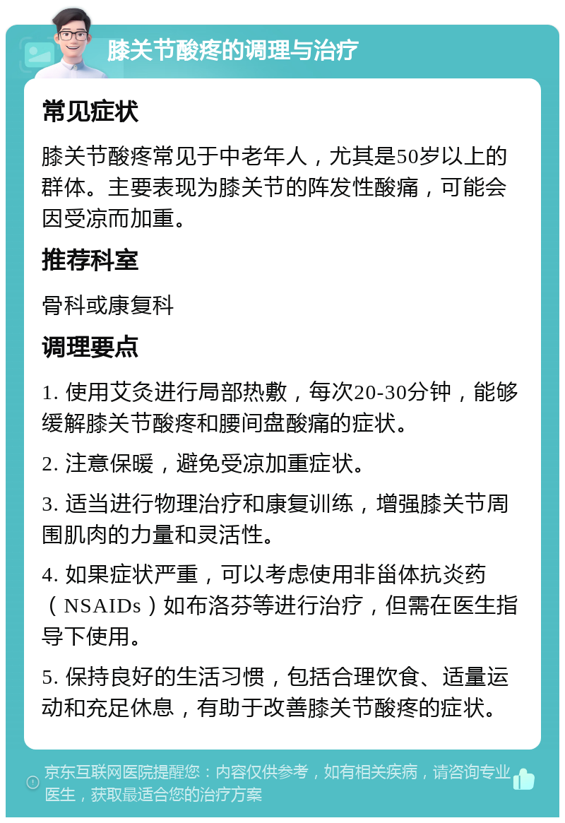 膝关节酸疼的调理与治疗 常见症状 膝关节酸疼常见于中老年人，尤其是50岁以上的群体。主要表现为膝关节的阵发性酸痛，可能会因受凉而加重。 推荐科室 骨科或康复科 调理要点 1. 使用艾灸进行局部热敷，每次20-30分钟，能够缓解膝关节酸疼和腰间盘酸痛的症状。 2. 注意保暖，避免受凉加重症状。 3. 适当进行物理治疗和康复训练，增强膝关节周围肌肉的力量和灵活性。 4. 如果症状严重，可以考虑使用非甾体抗炎药（NSAIDs）如布洛芬等进行治疗，但需在医生指导下使用。 5. 保持良好的生活习惯，包括合理饮食、适量运动和充足休息，有助于改善膝关节酸疼的症状。