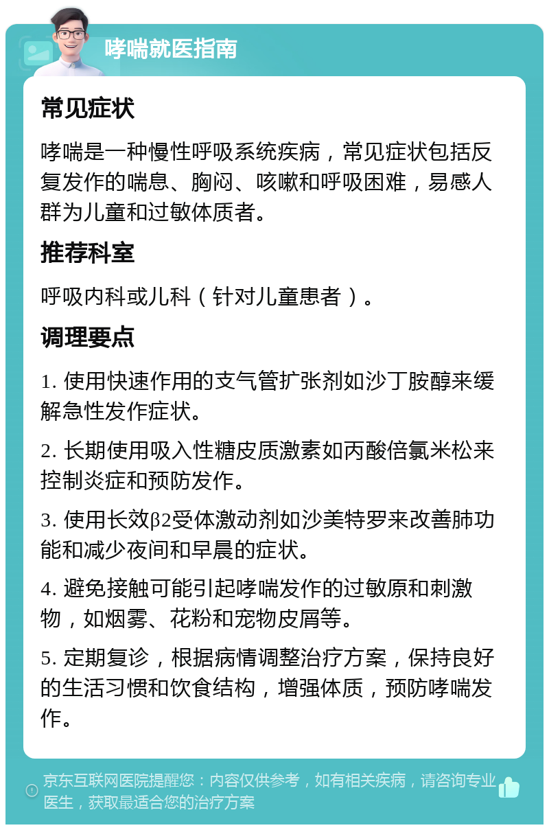 哮喘就医指南 常见症状 哮喘是一种慢性呼吸系统疾病，常见症状包括反复发作的喘息、胸闷、咳嗽和呼吸困难，易感人群为儿童和过敏体质者。 推荐科室 呼吸内科或儿科（针对儿童患者）。 调理要点 1. 使用快速作用的支气管扩张剂如沙丁胺醇来缓解急性发作症状。 2. 长期使用吸入性糖皮质激素如丙酸倍氯米松来控制炎症和预防发作。 3. 使用长效β2受体激动剂如沙美特罗来改善肺功能和减少夜间和早晨的症状。 4. 避免接触可能引起哮喘发作的过敏原和刺激物，如烟雾、花粉和宠物皮屑等。 5. 定期复诊，根据病情调整治疗方案，保持良好的生活习惯和饮食结构，增强体质，预防哮喘发作。