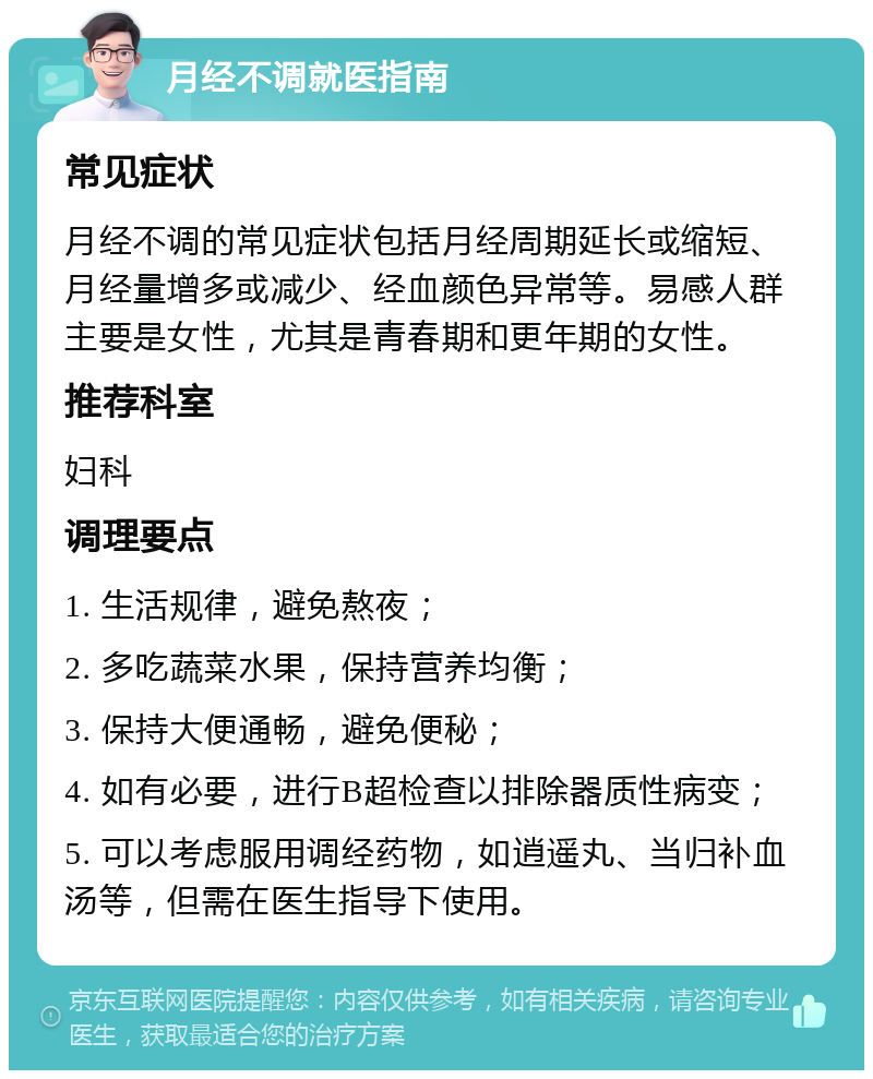 月经不调就医指南 常见症状 月经不调的常见症状包括月经周期延长或缩短、月经量增多或减少、经血颜色异常等。易感人群主要是女性，尤其是青春期和更年期的女性。 推荐科室 妇科 调理要点 1. 生活规律，避免熬夜； 2. 多吃蔬菜水果，保持营养均衡； 3. 保持大便通畅，避免便秘； 4. 如有必要，进行B超检查以排除器质性病变； 5. 可以考虑服用调经药物，如逍遥丸、当归补血汤等，但需在医生指导下使用。