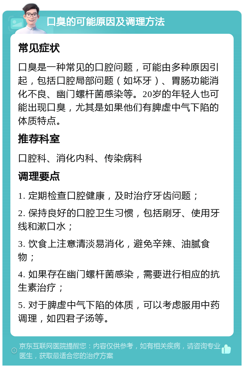 口臭的可能原因及调理方法 常见症状 口臭是一种常见的口腔问题，可能由多种原因引起，包括口腔局部问题（如坏牙）、胃肠功能消化不良、幽门螺杆菌感染等。20岁的年轻人也可能出现口臭，尤其是如果他们有脾虚中气下陷的体质特点。 推荐科室 口腔科、消化内科、传染病科 调理要点 1. 定期检查口腔健康，及时治疗牙齿问题； 2. 保持良好的口腔卫生习惯，包括刷牙、使用牙线和漱口水； 3. 饮食上注意清淡易消化，避免辛辣、油腻食物； 4. 如果存在幽门螺杆菌感染，需要进行相应的抗生素治疗； 5. 对于脾虚中气下陷的体质，可以考虑服用中药调理，如四君子汤等。