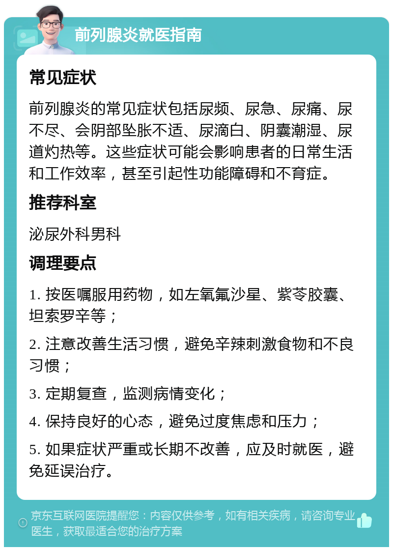 前列腺炎就医指南 常见症状 前列腺炎的常见症状包括尿频、尿急、尿痛、尿不尽、会阴部坠胀不适、尿滴白、阴囊潮湿、尿道灼热等。这些症状可能会影响患者的日常生活和工作效率，甚至引起性功能障碍和不育症。 推荐科室 泌尿外科男科 调理要点 1. 按医嘱服用药物，如左氧氟沙星、紫苓胶囊、坦索罗辛等； 2. 注意改善生活习惯，避免辛辣刺激食物和不良习惯； 3. 定期复查，监测病情变化； 4. 保持良好的心态，避免过度焦虑和压力； 5. 如果症状严重或长期不改善，应及时就医，避免延误治疗。