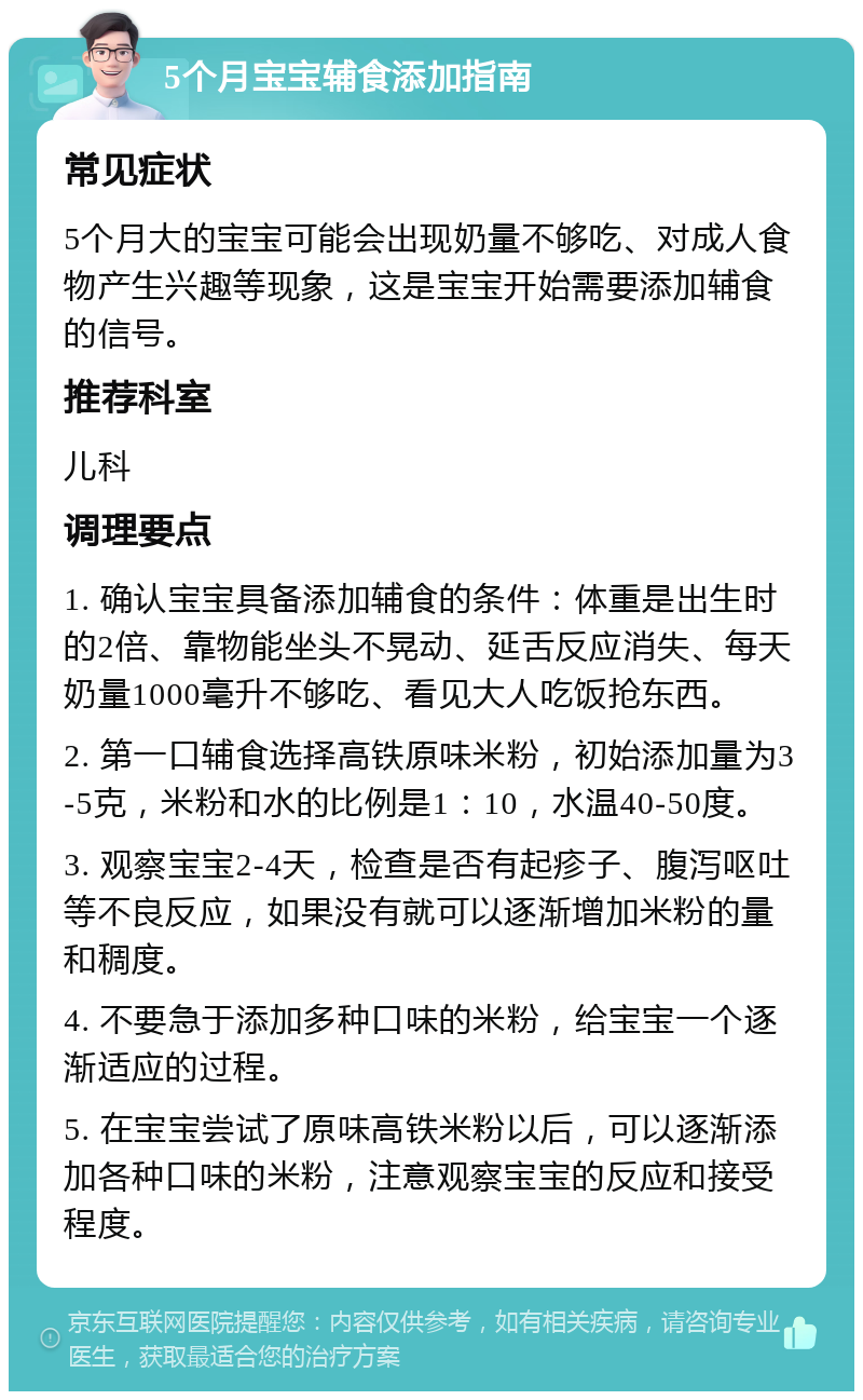 5个月宝宝辅食添加指南 常见症状 5个月大的宝宝可能会出现奶量不够吃、对成人食物产生兴趣等现象，这是宝宝开始需要添加辅食的信号。 推荐科室 儿科 调理要点 1. 确认宝宝具备添加辅食的条件：体重是出生时的2倍、靠物能坐头不晃动、延舌反应消失、每天奶量1000毫升不够吃、看见大人吃饭抢东西。 2. 第一口辅食选择高铁原味米粉，初始添加量为3-5克，米粉和水的比例是1：10，水温40-50度。 3. 观察宝宝2-4天，检查是否有起疹子、腹泻呕吐等不良反应，如果没有就可以逐渐增加米粉的量和稠度。 4. 不要急于添加多种口味的米粉，给宝宝一个逐渐适应的过程。 5. 在宝宝尝试了原味高铁米粉以后，可以逐渐添加各种口味的米粉，注意观察宝宝的反应和接受程度。