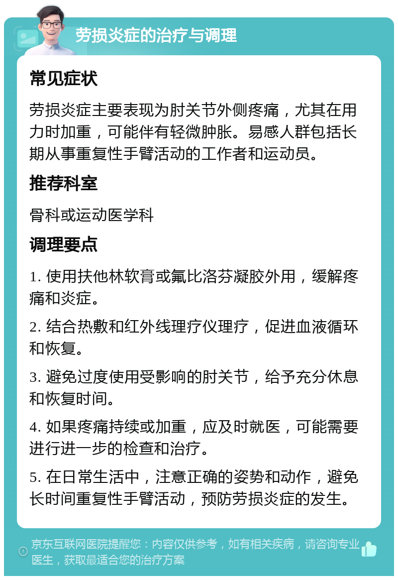 劳损炎症的治疗与调理 常见症状 劳损炎症主要表现为肘关节外侧疼痛，尤其在用力时加重，可能伴有轻微肿胀。易感人群包括长期从事重复性手臂活动的工作者和运动员。 推荐科室 骨科或运动医学科 调理要点 1. 使用扶他林软膏或氟比洛芬凝胶外用，缓解疼痛和炎症。 2. 结合热敷和红外线理疗仪理疗，促进血液循环和恢复。 3. 避免过度使用受影响的肘关节，给予充分休息和恢复时间。 4. 如果疼痛持续或加重，应及时就医，可能需要进行进一步的检查和治疗。 5. 在日常生活中，注意正确的姿势和动作，避免长时间重复性手臂活动，预防劳损炎症的发生。