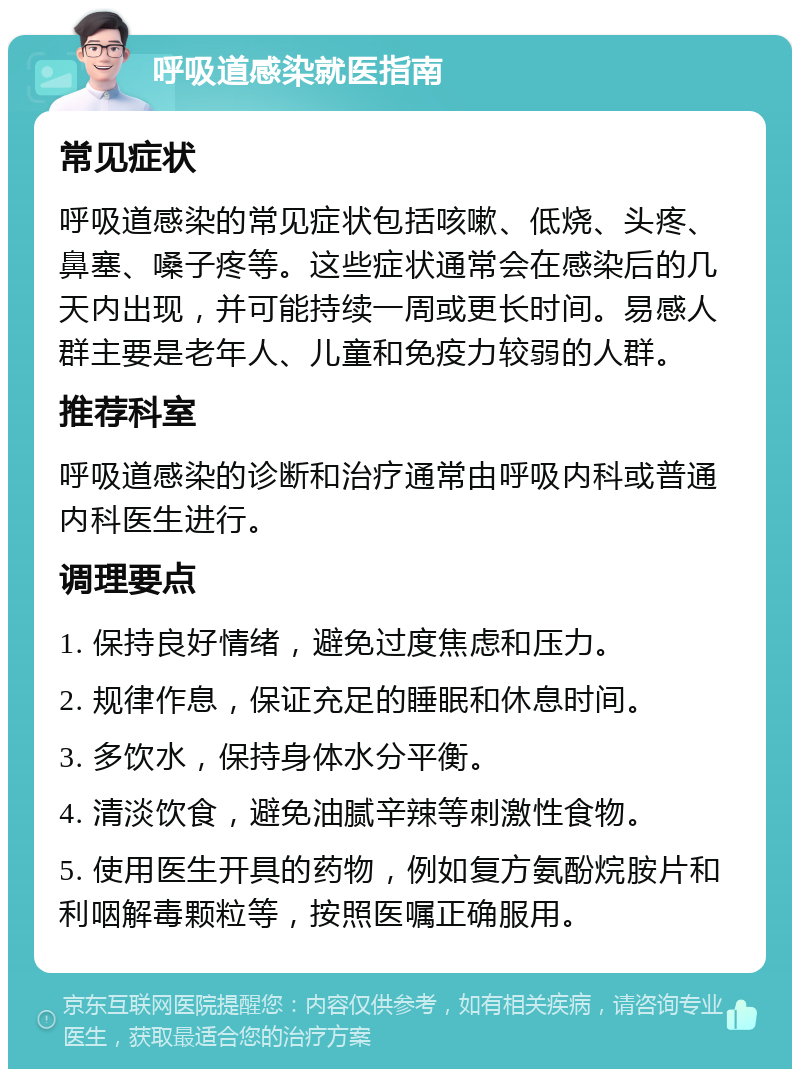 呼吸道感染就医指南 常见症状 呼吸道感染的常见症状包括咳嗽、低烧、头疼、鼻塞、嗓子疼等。这些症状通常会在感染后的几天内出现，并可能持续一周或更长时间。易感人群主要是老年人、儿童和免疫力较弱的人群。 推荐科室 呼吸道感染的诊断和治疗通常由呼吸内科或普通内科医生进行。 调理要点 1. 保持良好情绪，避免过度焦虑和压力。 2. 规律作息，保证充足的睡眠和休息时间。 3. 多饮水，保持身体水分平衡。 4. 清淡饮食，避免油腻辛辣等刺激性食物。 5. 使用医生开具的药物，例如复方氨酚烷胺片和利咽解毒颗粒等，按照医嘱正确服用。