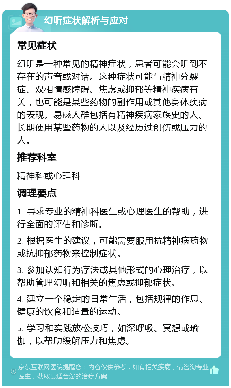 幻听症状解析与应对 常见症状 幻听是一种常见的精神症状，患者可能会听到不存在的声音或对话。这种症状可能与精神分裂症、双相情感障碍、焦虑或抑郁等精神疾病有关，也可能是某些药物的副作用或其他身体疾病的表现。易感人群包括有精神疾病家族史的人、长期使用某些药物的人以及经历过创伤或压力的人。 推荐科室 精神科或心理科 调理要点 1. 寻求专业的精神科医生或心理医生的帮助，进行全面的评估和诊断。 2. 根据医生的建议，可能需要服用抗精神病药物或抗抑郁药物来控制症状。 3. 参加认知行为疗法或其他形式的心理治疗，以帮助管理幻听和相关的焦虑或抑郁症状。 4. 建立一个稳定的日常生活，包括规律的作息、健康的饮食和适量的运动。 5. 学习和实践放松技巧，如深呼吸、冥想或瑜伽，以帮助缓解压力和焦虑。