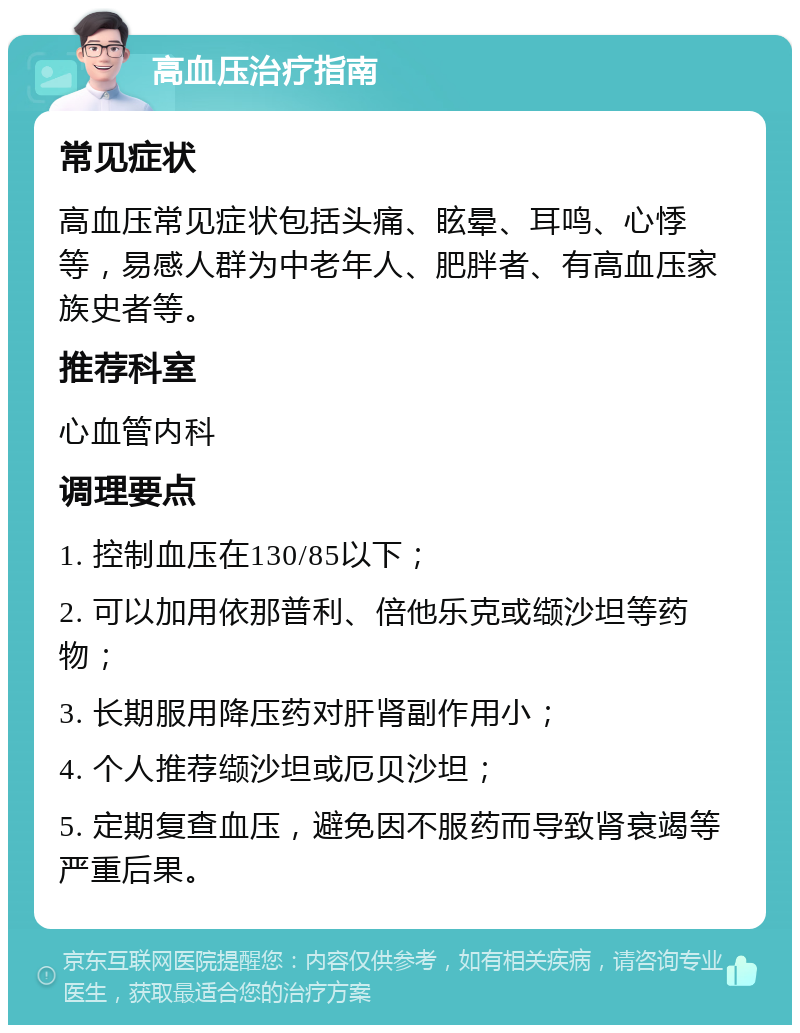 高血压治疗指南 常见症状 高血压常见症状包括头痛、眩晕、耳鸣、心悸等，易感人群为中老年人、肥胖者、有高血压家族史者等。 推荐科室 心血管内科 调理要点 1. 控制血压在130/85以下； 2. 可以加用依那普利、倍他乐克或缬沙坦等药物； 3. 长期服用降压药对肝肾副作用小； 4. 个人推荐缬沙坦或厄贝沙坦； 5. 定期复查血压，避免因不服药而导致肾衰竭等严重后果。