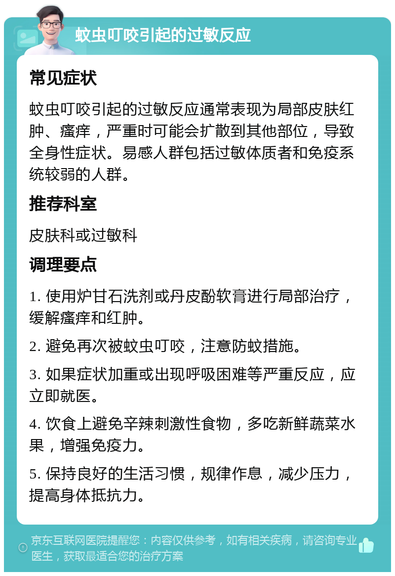 蚊虫叮咬引起的过敏反应 常见症状 蚊虫叮咬引起的过敏反应通常表现为局部皮肤红肿、瘙痒，严重时可能会扩散到其他部位，导致全身性症状。易感人群包括过敏体质者和免疫系统较弱的人群。 推荐科室 皮肤科或过敏科 调理要点 1. 使用炉甘石洗剂或丹皮酚软膏进行局部治疗，缓解瘙痒和红肿。 2. 避免再次被蚊虫叮咬，注意防蚊措施。 3. 如果症状加重或出现呼吸困难等严重反应，应立即就医。 4. 饮食上避免辛辣刺激性食物，多吃新鲜蔬菜水果，增强免疫力。 5. 保持良好的生活习惯，规律作息，减少压力，提高身体抵抗力。