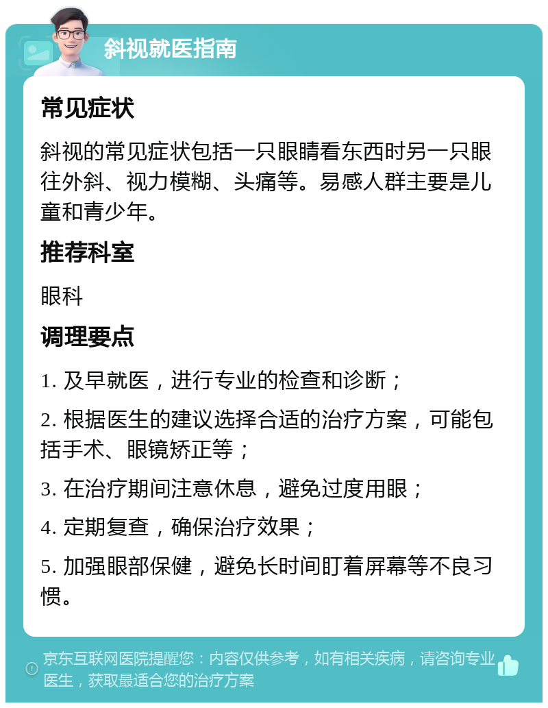 斜视就医指南 常见症状 斜视的常见症状包括一只眼睛看东西时另一只眼往外斜、视力模糊、头痛等。易感人群主要是儿童和青少年。 推荐科室 眼科 调理要点 1. 及早就医，进行专业的检查和诊断； 2. 根据医生的建议选择合适的治疗方案，可能包括手术、眼镜矫正等； 3. 在治疗期间注意休息，避免过度用眼； 4. 定期复查，确保治疗效果； 5. 加强眼部保健，避免长时间盯着屏幕等不良习惯。