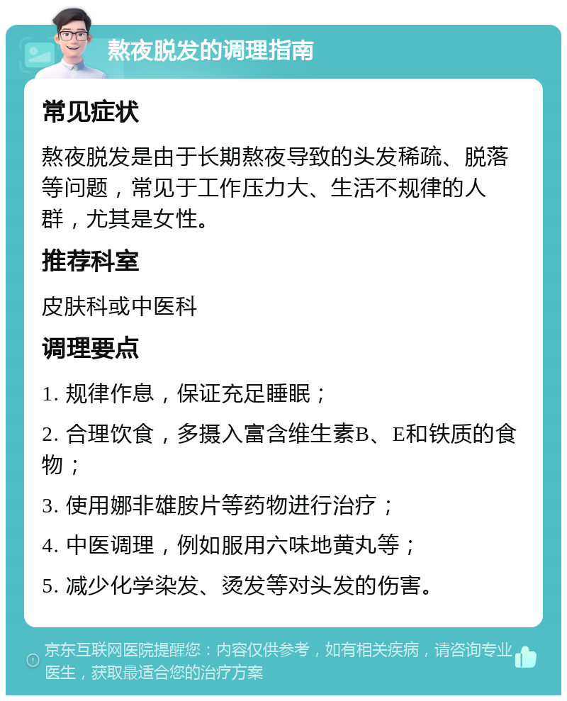 熬夜脱发的调理指南 常见症状 熬夜脱发是由于长期熬夜导致的头发稀疏、脱落等问题，常见于工作压力大、生活不规律的人群，尤其是女性。 推荐科室 皮肤科或中医科 调理要点 1. 规律作息，保证充足睡眠； 2. 合理饮食，多摄入富含维生素B、E和铁质的食物； 3. 使用娜非雄胺片等药物进行治疗； 4. 中医调理，例如服用六味地黄丸等； 5. 减少化学染发、烫发等对头发的伤害。