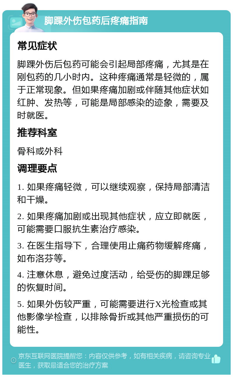 脚踝外伤包药后疼痛指南 常见症状 脚踝外伤后包药可能会引起局部疼痛，尤其是在刚包药的几小时内。这种疼痛通常是轻微的，属于正常现象。但如果疼痛加剧或伴随其他症状如红肿、发热等，可能是局部感染的迹象，需要及时就医。 推荐科室 骨科或外科 调理要点 1. 如果疼痛轻微，可以继续观察，保持局部清洁和干燥。 2. 如果疼痛加剧或出现其他症状，应立即就医，可能需要口服抗生素治疗感染。 3. 在医生指导下，合理使用止痛药物缓解疼痛，如布洛芬等。 4. 注意休息，避免过度活动，给受伤的脚踝足够的恢复时间。 5. 如果外伤较严重，可能需要进行X光检查或其他影像学检查，以排除骨折或其他严重损伤的可能性。