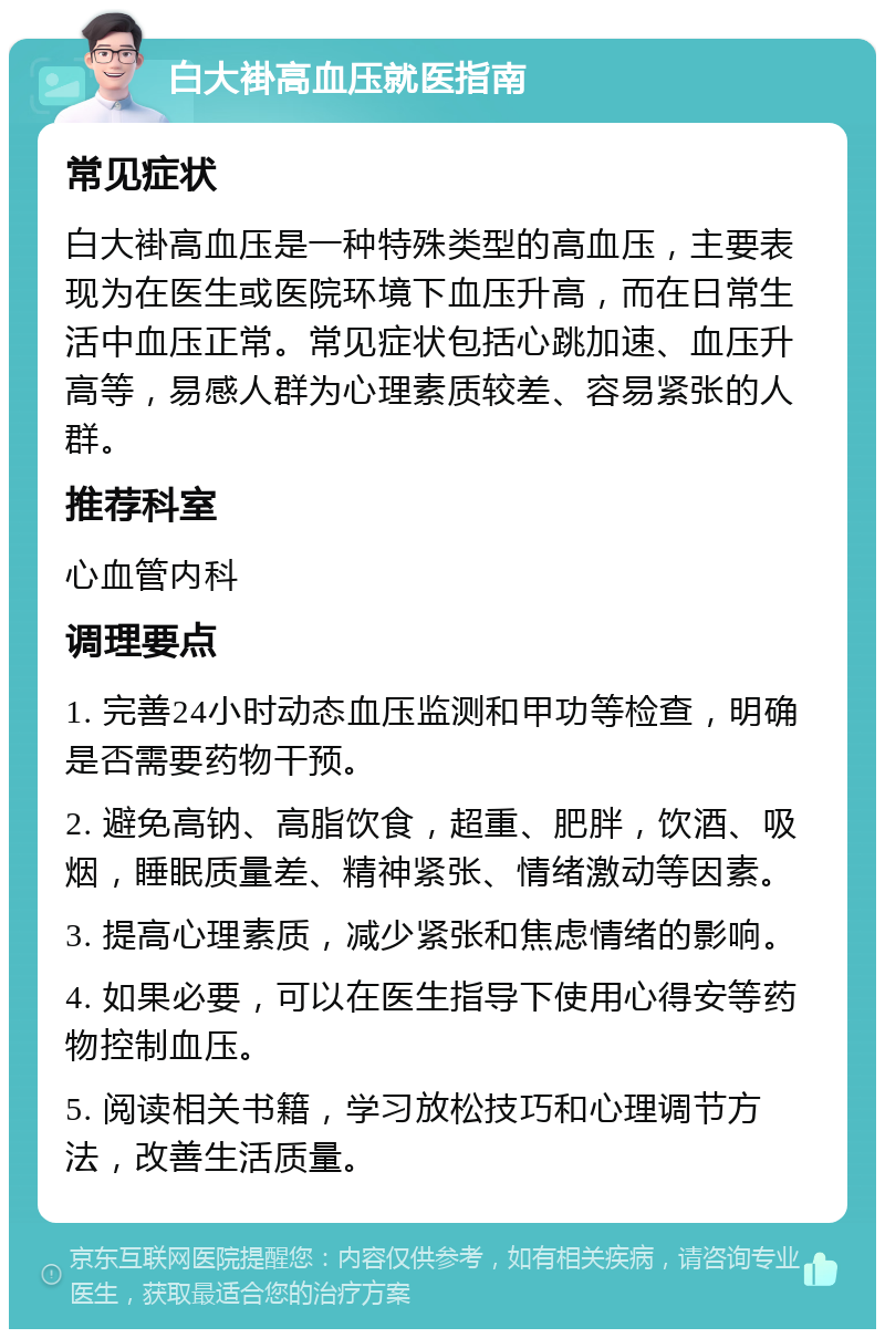 白大褂高血压就医指南 常见症状 白大褂高血压是一种特殊类型的高血压，主要表现为在医生或医院环境下血压升高，而在日常生活中血压正常。常见症状包括心跳加速、血压升高等，易感人群为心理素质较差、容易紧张的人群。 推荐科室 心血管内科 调理要点 1. 完善24小时动态血压监测和甲功等检查，明确是否需要药物干预。 2. 避免高钠、高脂饮食，超重、肥胖，饮酒、吸烟，睡眠质量差、精神紧张、情绪激动等因素。 3. 提高心理素质，减少紧张和焦虑情绪的影响。 4. 如果必要，可以在医生指导下使用心得安等药物控制血压。 5. 阅读相关书籍，学习放松技巧和心理调节方法，改善生活质量。