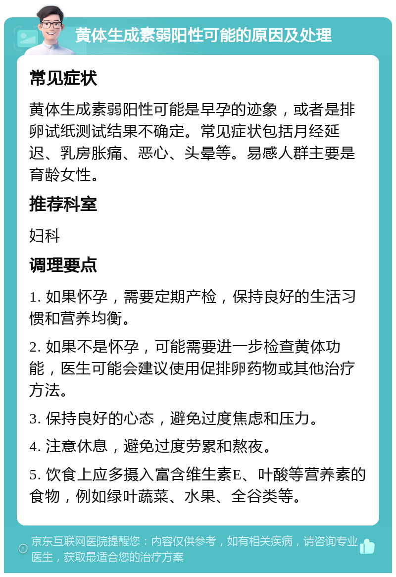 黄体生成素弱阳性可能的原因及处理 常见症状 黄体生成素弱阳性可能是早孕的迹象，或者是排卵试纸测试结果不确定。常见症状包括月经延迟、乳房胀痛、恶心、头晕等。易感人群主要是育龄女性。 推荐科室 妇科 调理要点 1. 如果怀孕，需要定期产检，保持良好的生活习惯和营养均衡。 2. 如果不是怀孕，可能需要进一步检查黄体功能，医生可能会建议使用促排卵药物或其他治疗方法。 3. 保持良好的心态，避免过度焦虑和压力。 4. 注意休息，避免过度劳累和熬夜。 5. 饮食上应多摄入富含维生素E、叶酸等营养素的食物，例如绿叶蔬菜、水果、全谷类等。