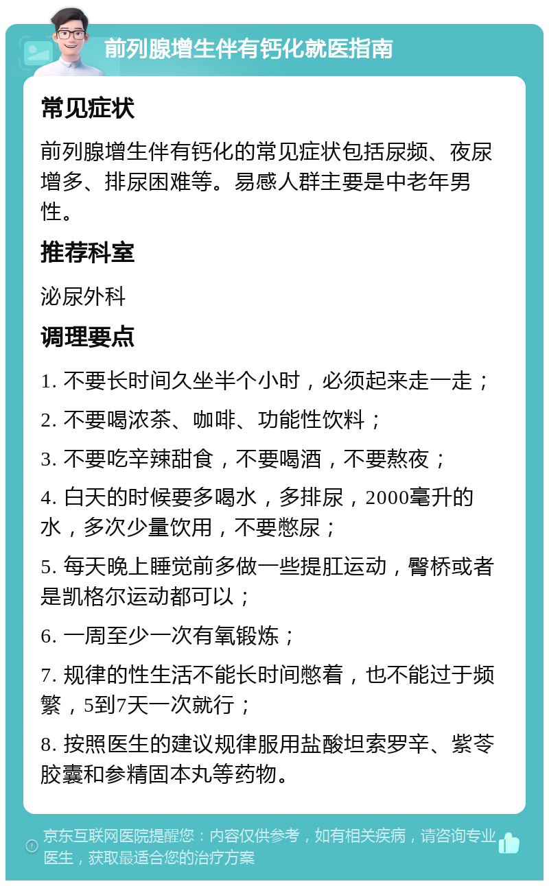 前列腺增生伴有钙化就医指南 常见症状 前列腺增生伴有钙化的常见症状包括尿频、夜尿增多、排尿困难等。易感人群主要是中老年男性。 推荐科室 泌尿外科 调理要点 1. 不要长时间久坐半个小时，必须起来走一走； 2. 不要喝浓茶、咖啡、功能性饮料； 3. 不要吃辛辣甜食，不要喝酒，不要熬夜； 4. 白天的时候要多喝水，多排尿，2000毫升的水，多次少量饮用，不要憋尿； 5. 每天晚上睡觉前多做一些提肛运动，臀桥或者是凯格尔运动都可以； 6. 一周至少一次有氧锻炼； 7. 规律的性生活不能长时间憋着，也不能过于频繁，5到7天一次就行； 8. 按照医生的建议规律服用盐酸坦索罗辛、紫苓胶囊和参精固本丸等药物。