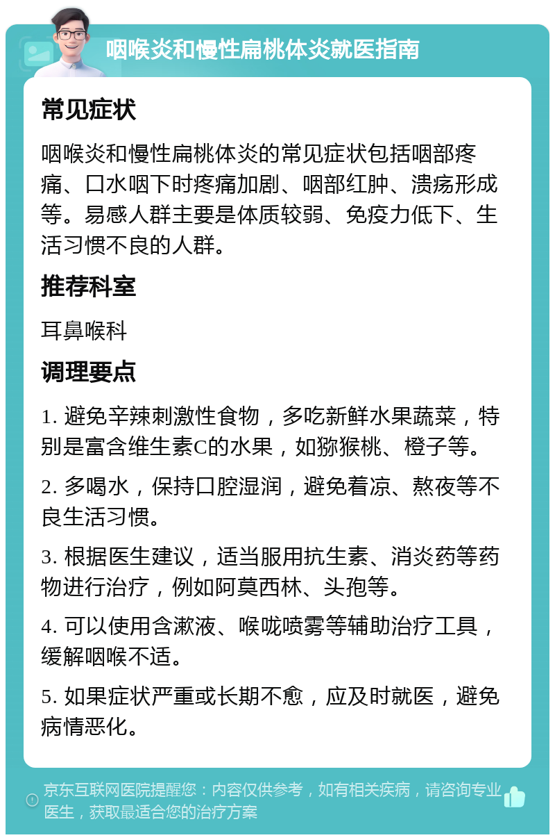 咽喉炎和慢性扁桃体炎就医指南 常见症状 咽喉炎和慢性扁桃体炎的常见症状包括咽部疼痛、口水咽下时疼痛加剧、咽部红肿、溃疡形成等。易感人群主要是体质较弱、免疫力低下、生活习惯不良的人群。 推荐科室 耳鼻喉科 调理要点 1. 避免辛辣刺激性食物，多吃新鲜水果蔬菜，特别是富含维生素C的水果，如猕猴桃、橙子等。 2. 多喝水，保持口腔湿润，避免着凉、熬夜等不良生活习惯。 3. 根据医生建议，适当服用抗生素、消炎药等药物进行治疗，例如阿莫西林、头孢等。 4. 可以使用含漱液、喉咙喷雾等辅助治疗工具，缓解咽喉不适。 5. 如果症状严重或长期不愈，应及时就医，避免病情恶化。