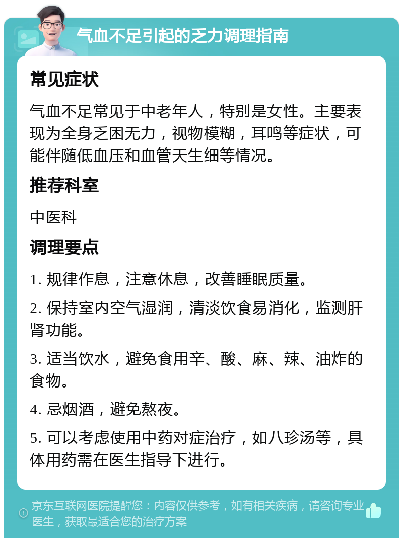 气血不足引起的乏力调理指南 常见症状 气血不足常见于中老年人，特别是女性。主要表现为全身乏困无力，视物模糊，耳鸣等症状，可能伴随低血压和血管天生细等情况。 推荐科室 中医科 调理要点 1. 规律作息，注意休息，改善睡眠质量。 2. 保持室内空气湿润，清淡饮食易消化，监测肝肾功能。 3. 适当饮水，避免食用辛、酸、麻、辣、油炸的食物。 4. 忌烟酒，避免熬夜。 5. 可以考虑使用中药对症治疗，如八珍汤等，具体用药需在医生指导下进行。