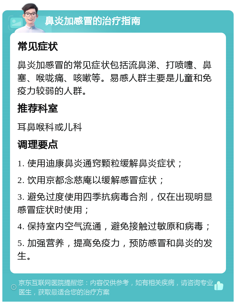 鼻炎加感冒的治疗指南 常见症状 鼻炎加感冒的常见症状包括流鼻涕、打喷嚏、鼻塞、喉咙痛、咳嗽等。易感人群主要是儿童和免疫力较弱的人群。 推荐科室 耳鼻喉科或儿科 调理要点 1. 使用迪康鼻炎通窍颗粒缓解鼻炎症状； 2. 饮用京都念慈庵以缓解感冒症状； 3. 避免过度使用四季抗病毒合剂，仅在出现明显感冒症状时使用； 4. 保持室内空气流通，避免接触过敏原和病毒； 5. 加强营养，提高免疫力，预防感冒和鼻炎的发生。