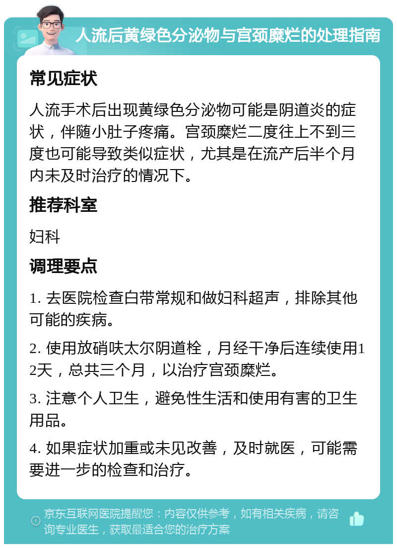 人流后黄绿色分泌物与宫颈糜烂的处理指南 常见症状 人流手术后出现黄绿色分泌物可能是阴道炎的症状，伴随小肚子疼痛。宫颈糜烂二度往上不到三度也可能导致类似症状，尤其是在流产后半个月内未及时治疗的情况下。 推荐科室 妇科 调理要点 1. 去医院检查白带常规和做妇科超声，排除其他可能的疾病。 2. 使用放硝呋太尔阴道栓，月经干净后连续使用12天，总共三个月，以治疗宫颈糜烂。 3. 注意个人卫生，避免性生活和使用有害的卫生用品。 4. 如果症状加重或未见改善，及时就医，可能需要进一步的检查和治疗。