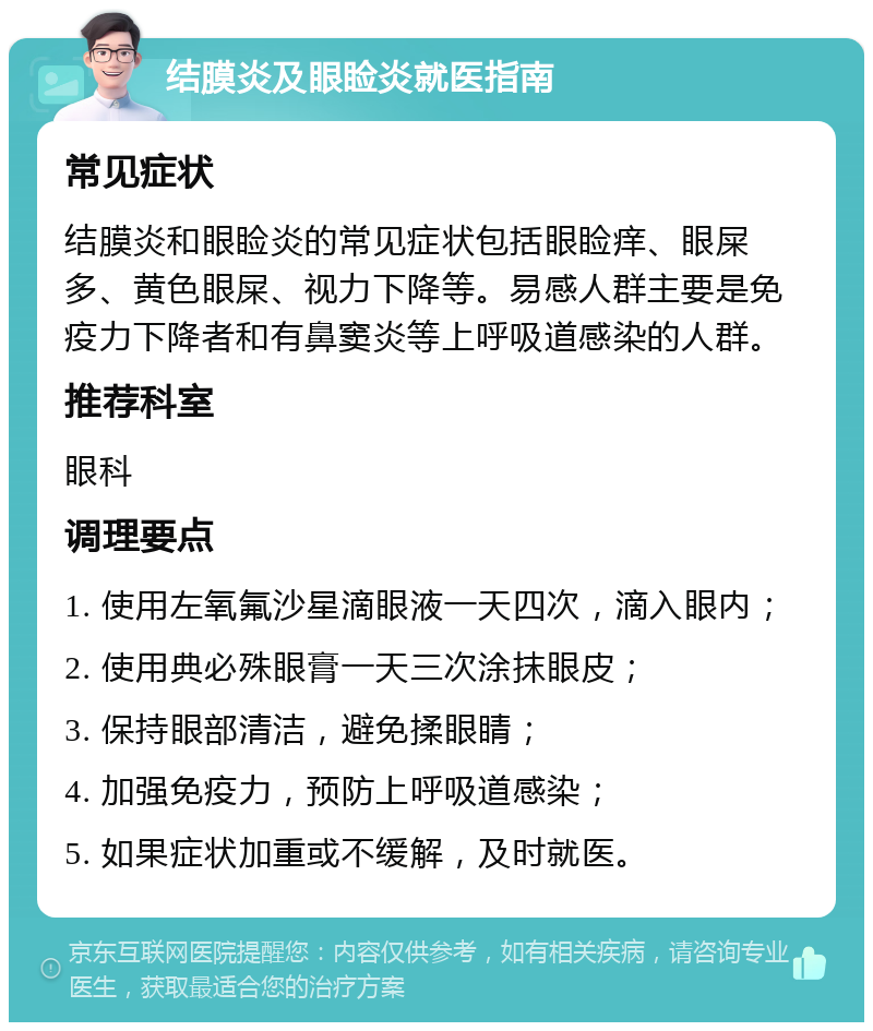 结膜炎及眼睑炎就医指南 常见症状 结膜炎和眼睑炎的常见症状包括眼睑痒、眼屎多、黄色眼屎、视力下降等。易感人群主要是免疫力下降者和有鼻窦炎等上呼吸道感染的人群。 推荐科室 眼科 调理要点 1. 使用左氧氟沙星滴眼液一天四次，滴入眼内； 2. 使用典必殊眼膏一天三次涂抹眼皮； 3. 保持眼部清洁，避免揉眼睛； 4. 加强免疫力，预防上呼吸道感染； 5. 如果症状加重或不缓解，及时就医。